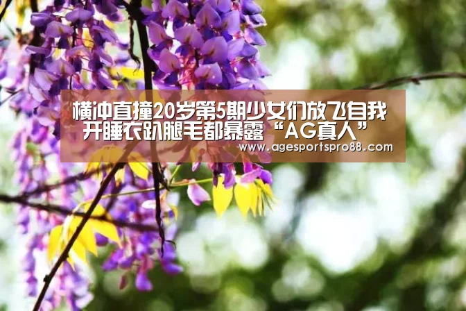 横冲直撞20岁第5期少女们放飞自我 开睡衣趴腿毛都暴露“AG真人”(图1) AG真人